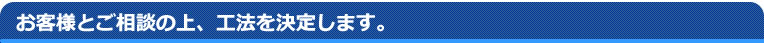 お客様とのご相談の上、工法を決定します