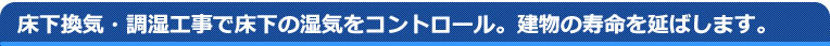 床下換気・調湿工事で床下の湿気をコントロールし、建物の寿命を延ばします。