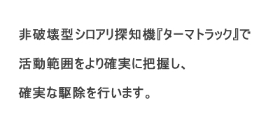 非破壊型シロアリ探知機ターマトラックで活動範囲をより確実に把握し、確実な駆除を行います。