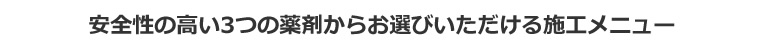 安全性の高い3つの薬剤からお選びいただける施工メニュー