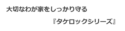 大切なわが家をしっかり守るタケロックシリーズ