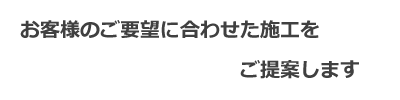 お客様のご要望に合わせた施工をご提案します