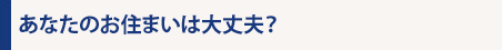 あなたのお住まいは大丈夫？