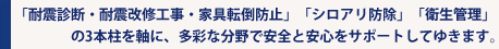 「耐震診断・耐震改修工事・家具転倒防止」「シロアリ防除」「衛生管理」の3本柱を軸に、多彩な分野で安全と安心をサポートしてゆきます。