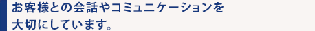 お客様との会話やコミュニケーションを大切にしています。