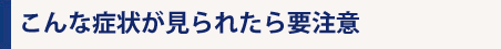 こんな症状が見られたら要注意