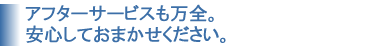 アフターサービスも万全。安心してお任せ下さい。