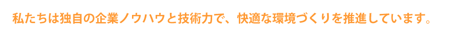 私たちは独自の企業ノウハウと技術力で、快適な環境づくりを推進しています。 