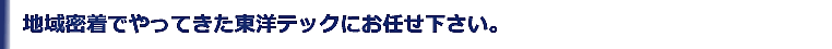 地域密着でやってきた東洋テックにお任せください。